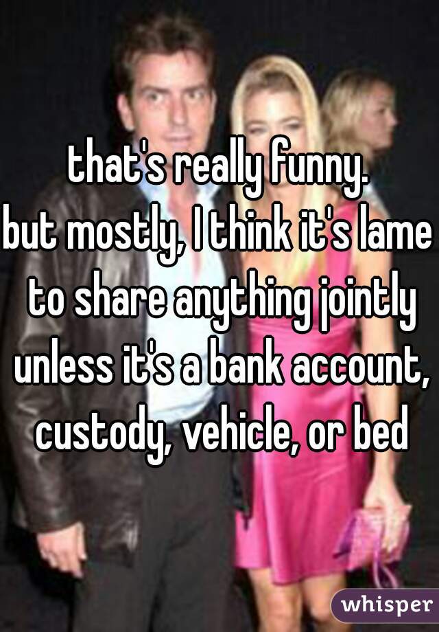that's really funny.

but mostly, I think it's lame to share anything jointly unless it's a bank account, custody, vehicle, or bed