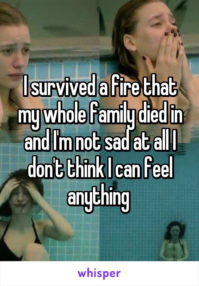 I survived a fire that my whole family died in and I'm not sad at all I don't think I can feel anything 