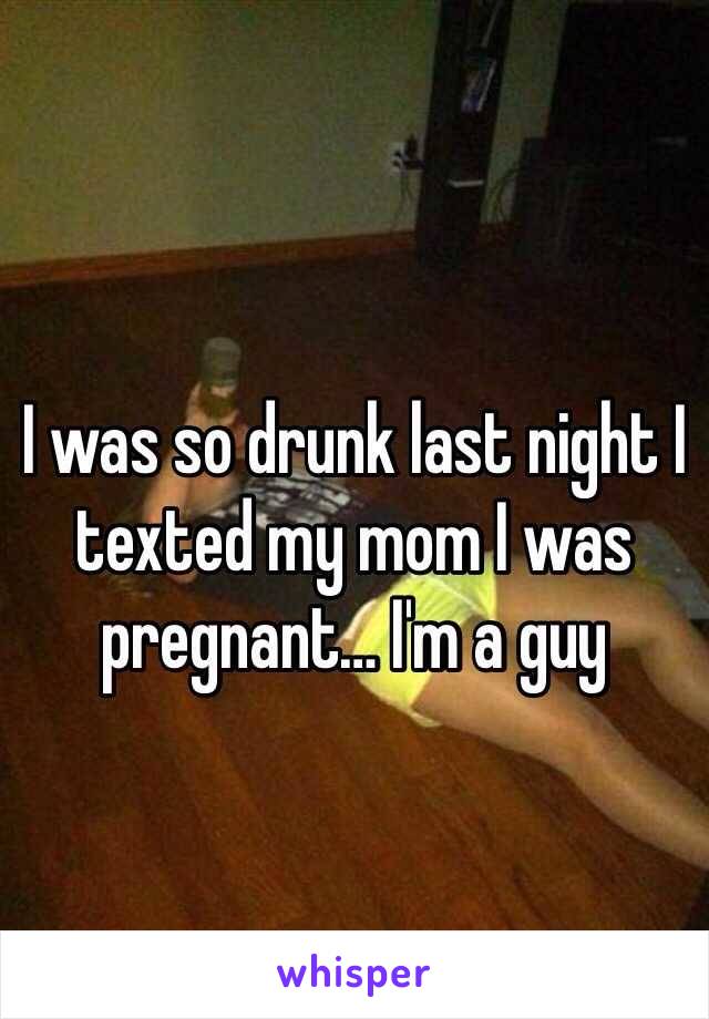 I was so drunk last night I texted my mom I was pregnant… I'm a guy