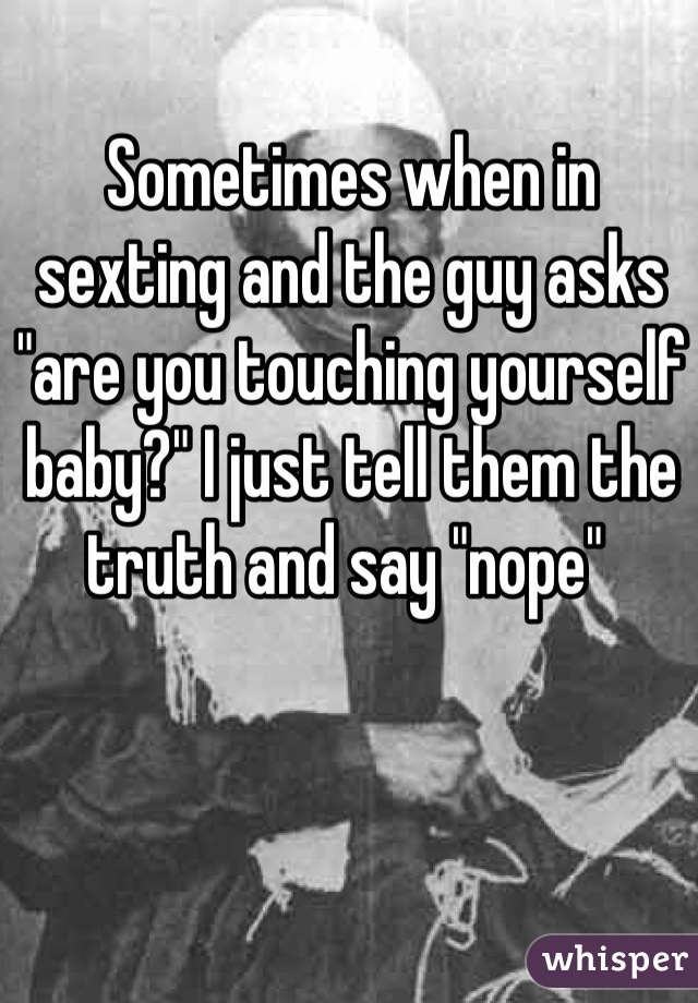 Sometimes when in sexting and the guy asks "are you touching yourself baby?" I just tell them the truth and say "nope" 