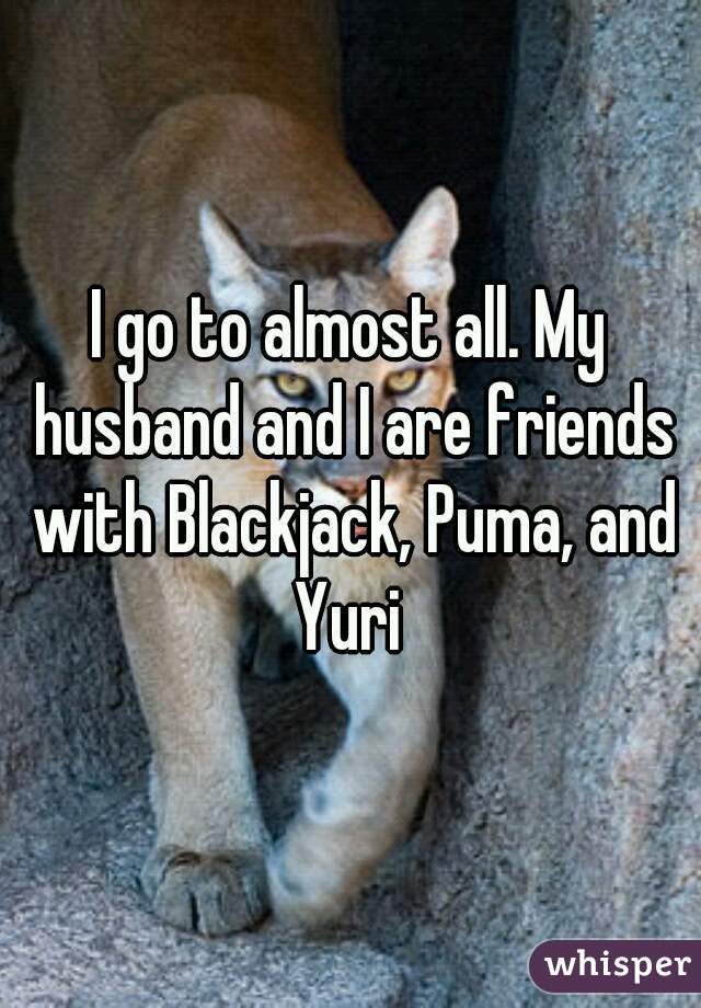 I go to almost all. My husband and I are friends with Blackjack, Puma, and Yuri 