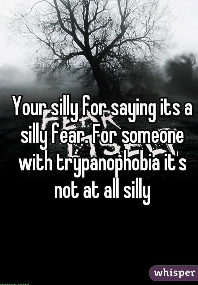 Your silly for saying its a silly fear. For someone with trypanophobia it's not at all silly