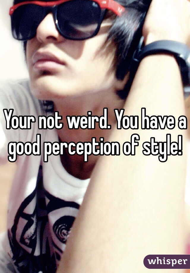 Your not weird. You have a good perception of style!