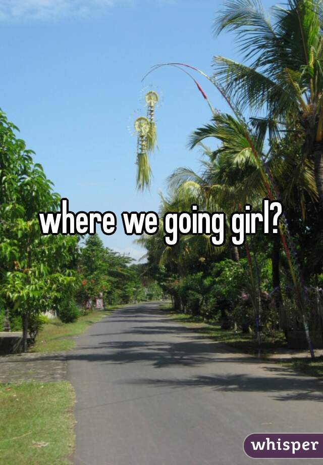 where we going girl?