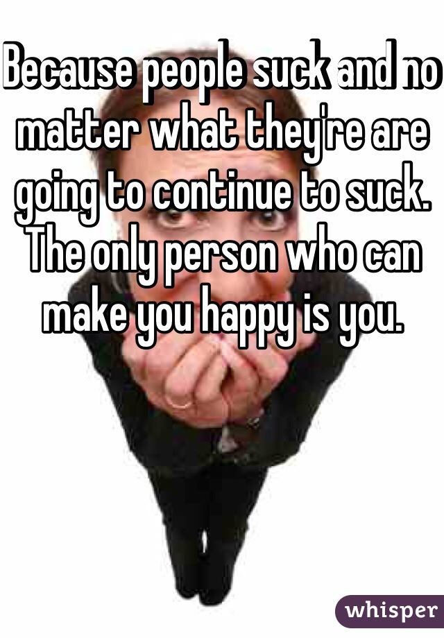 Because people suck and no matter what they're are going to continue to suck. The only person who can make you happy is you.