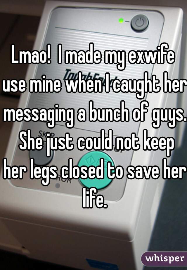 Lmao!  I made my exwife use mine when I caught her messaging a bunch of guys.  She just could not keep her legs closed to save her life.