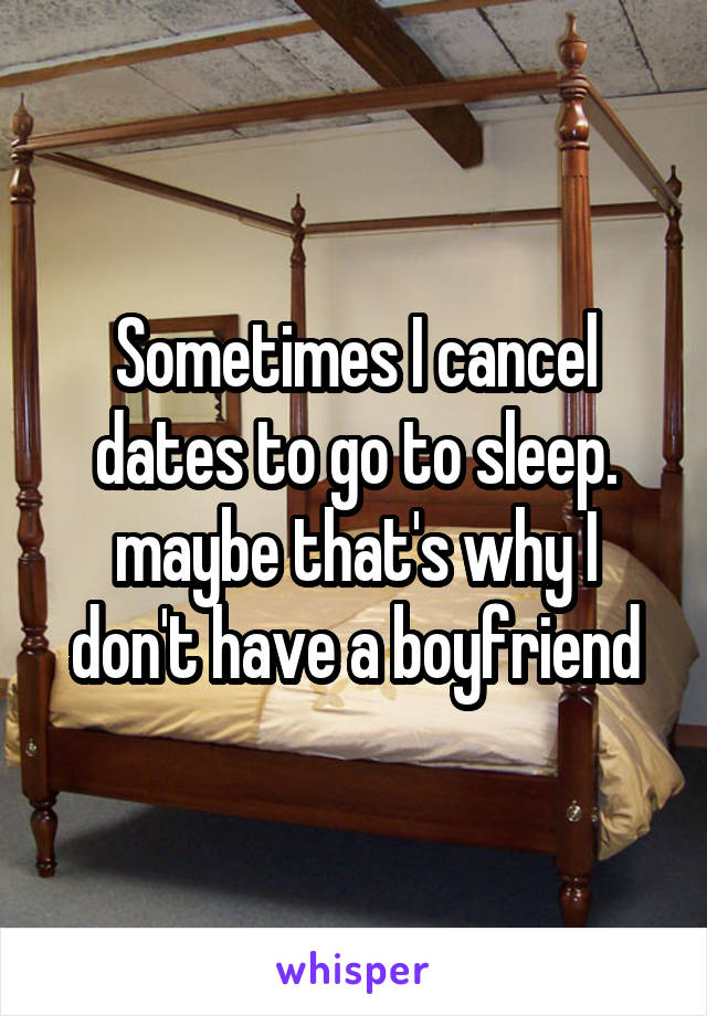 Sometimes I cancel dates to go to sleep. maybe that's why I don't have a boyfriend