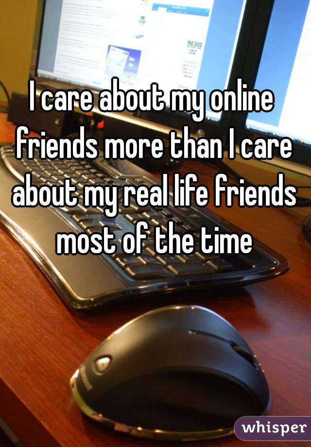 I care about my online friends more than I care about my real life friends most of the time