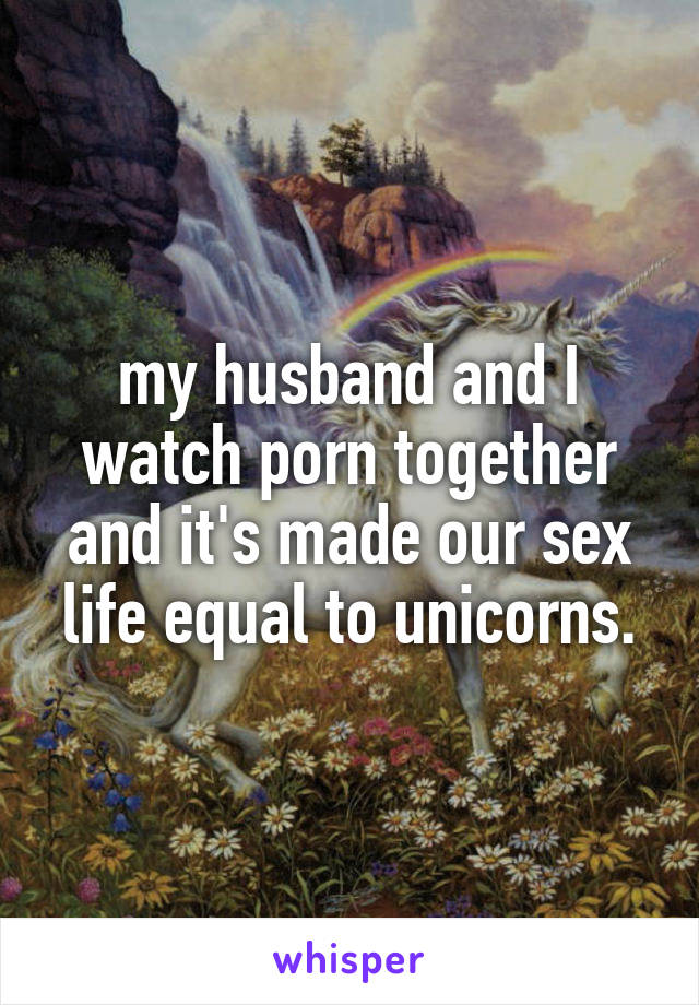 my husband and I watch porn together and it's made our sex life equal to unicorns.