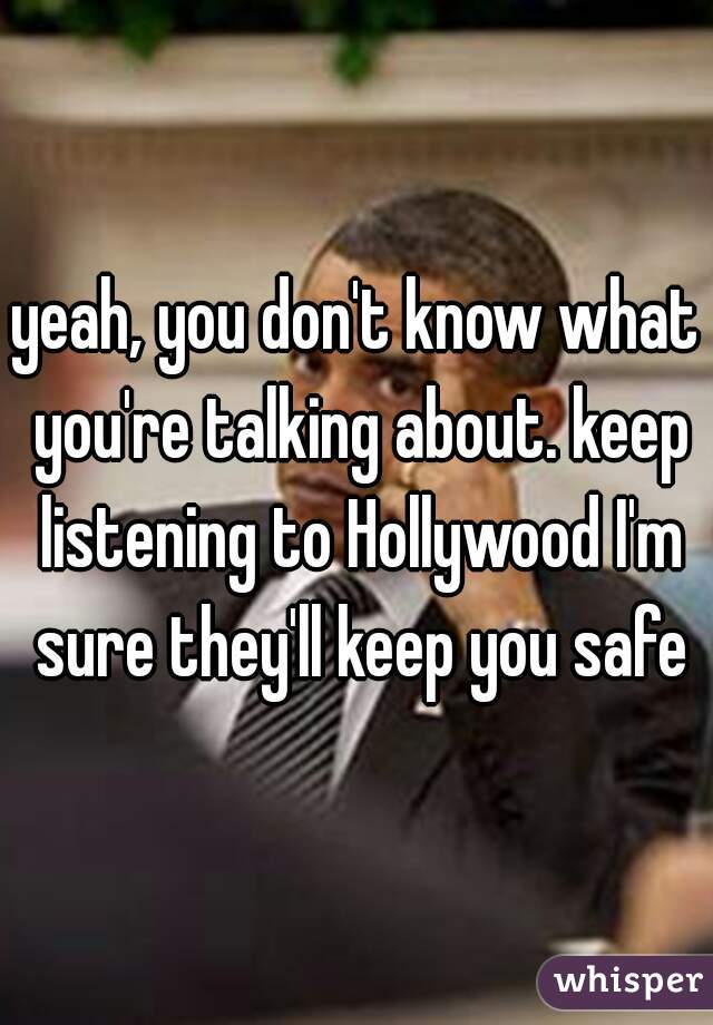 yeah, you don't know what you're talking about. keep listening to Hollywood I'm sure they'll keep you safe