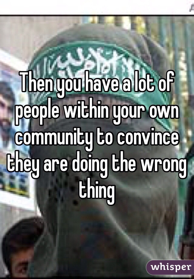 Then you have a lot of people within your own community to convince they are doing the wrong thing 