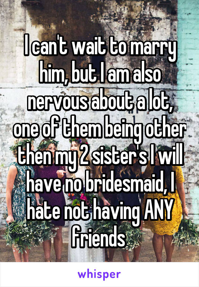 I can't wait to marry him, but I am also nervous about a lot, one of them being other then my 2 sister's I will have no bridesmaid, I hate not having ANY friends 