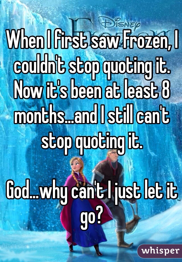 When I first saw Frozen, I couldn't stop quoting it. 
Now it's been at least 8 months...and I still can't stop quoting it.

God...why can't I just let it go?