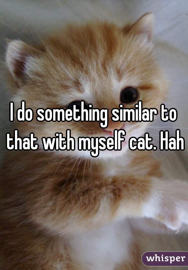 I do something similar to that with myself cat. Haha