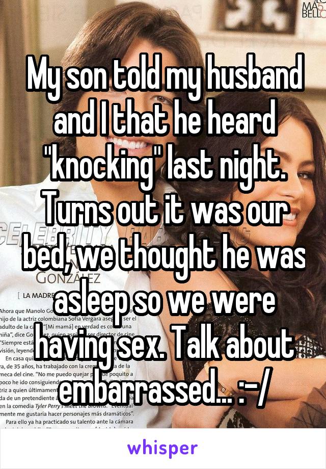 My son told my husband and I that he heard "knocking" last night. Turns out it was our bed, we thought he was asleep so we were having sex. Talk about embarrassed... :-/