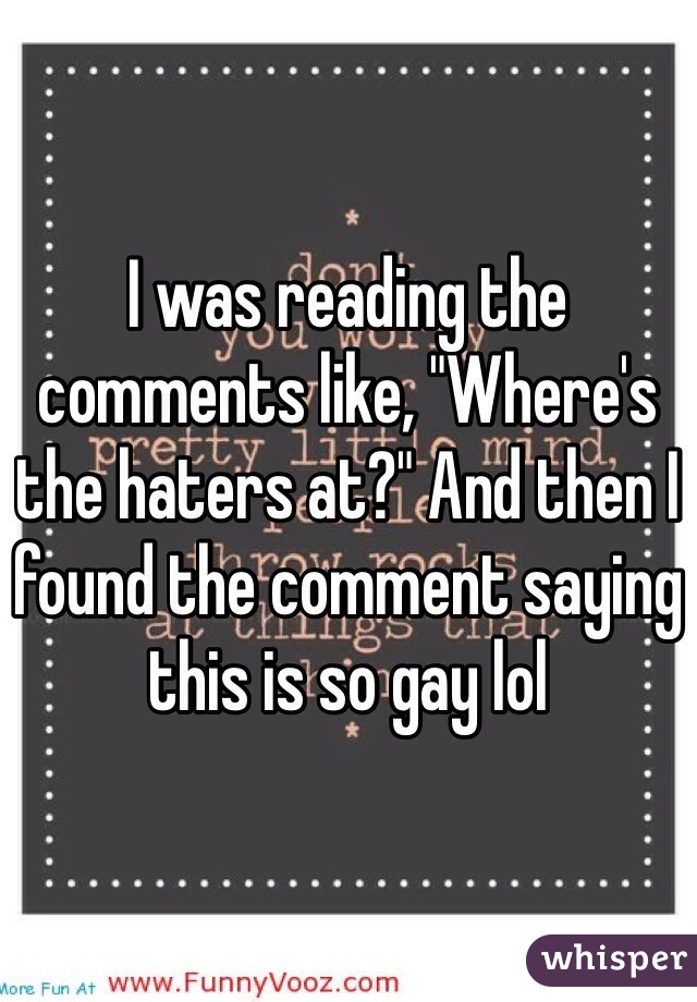 I was reading the comments like, "Where's the haters at?" And then I found the comment saying this is so gay lol