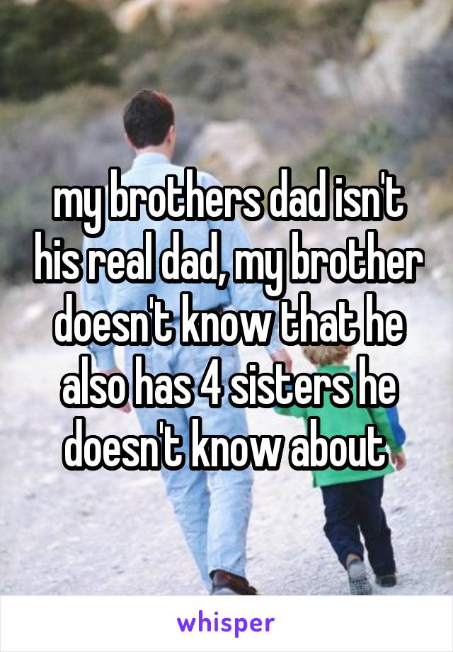 my brothers dad isn't his real dad, my brother doesn't know that he also has 4 sisters he doesn't know about 