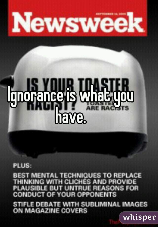 Ignorance is what you have. 