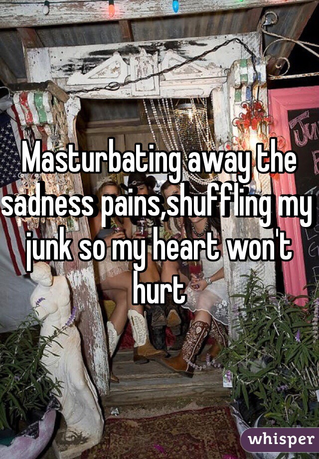 Masturbating away the sadness pains,shuffling my junk so my heart won't hurt 