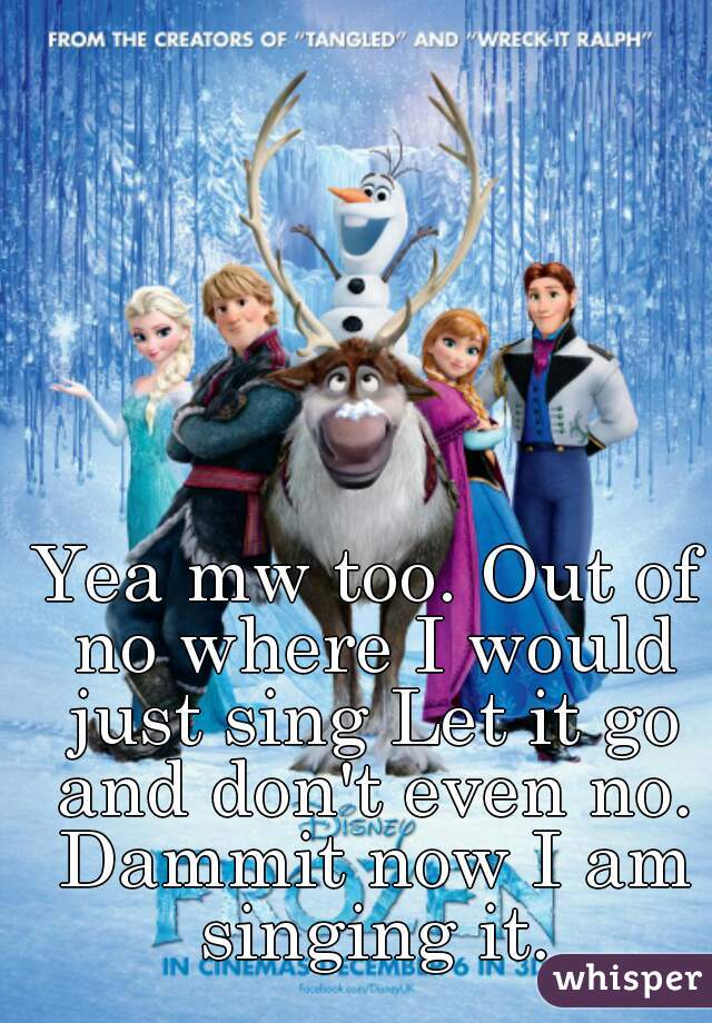 Yea mw too. Out of no where I would just sing Let it go and don't even no. Dammit now I am singing it.