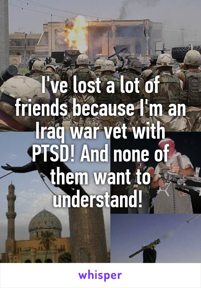 I've lost a lot of friends because I'm an Iraq war vet with PTSD! And none of them want to understand! 