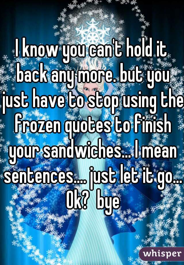 I know you can't hold it back any more. but you just have to stop using the frozen quotes to finish your sandwiches... I mean sentences.... just let it go... Ok?  bye