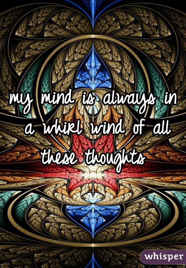 my mind is always in a whirl wind of all these thoughts 