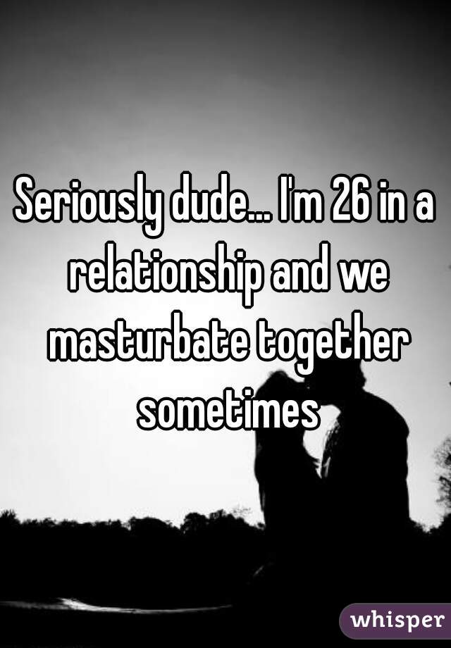 Seriously dude... I'm 26 in a relationship and we masturbate together sometimes