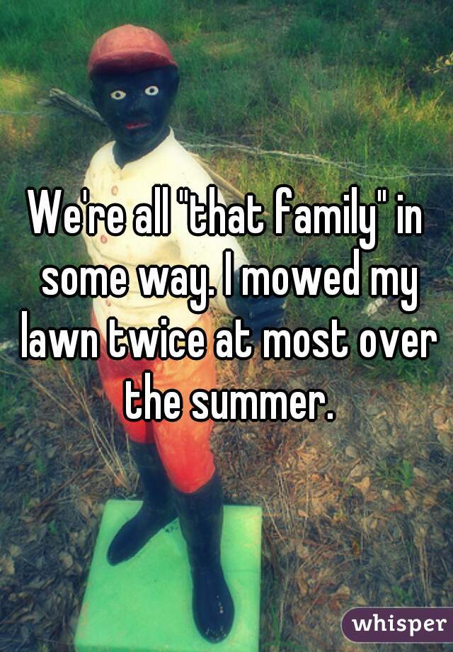 We're all "that family" in some way. I mowed my lawn twice at most over the summer.