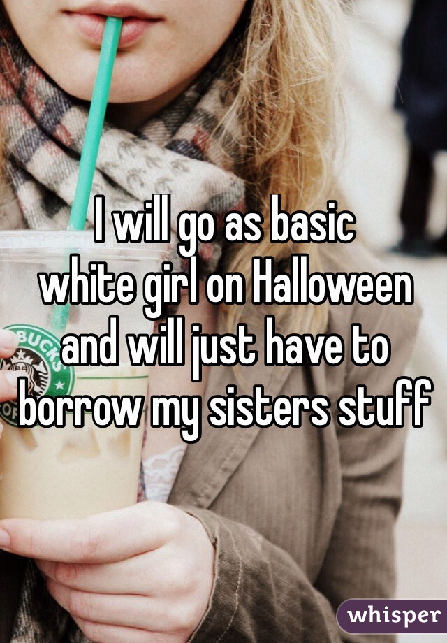 I will go as basic
white girl on Halloween 
and will just have to 
borrow my sisters stuff 
