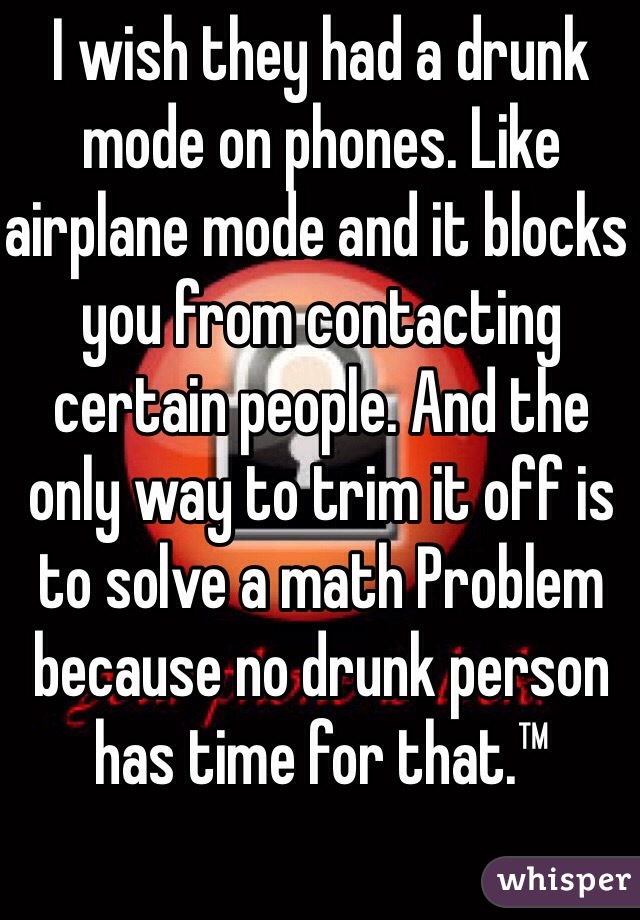 I wish they had a drunk mode on phones. Like airplane mode and it blocks you from contacting certain people. And the only way to trim it off is to solve a math Problem because no drunk person has time for that.™