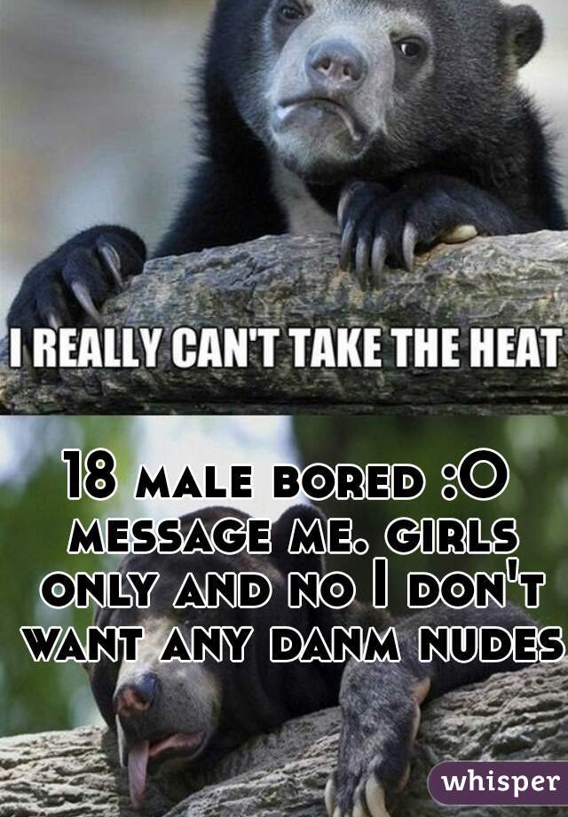 18 male bored :O message me. girls only and no I don't want any danm nudes.