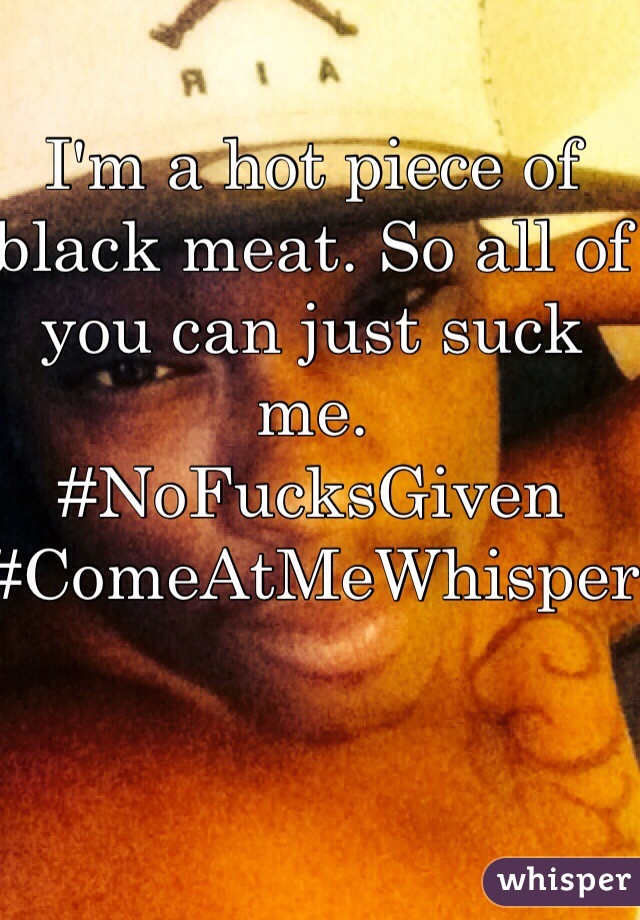 I'm a hot piece of black meat. So all of you can just suck me.
#NoFucksGiven
#ComeAtMeWhisper
