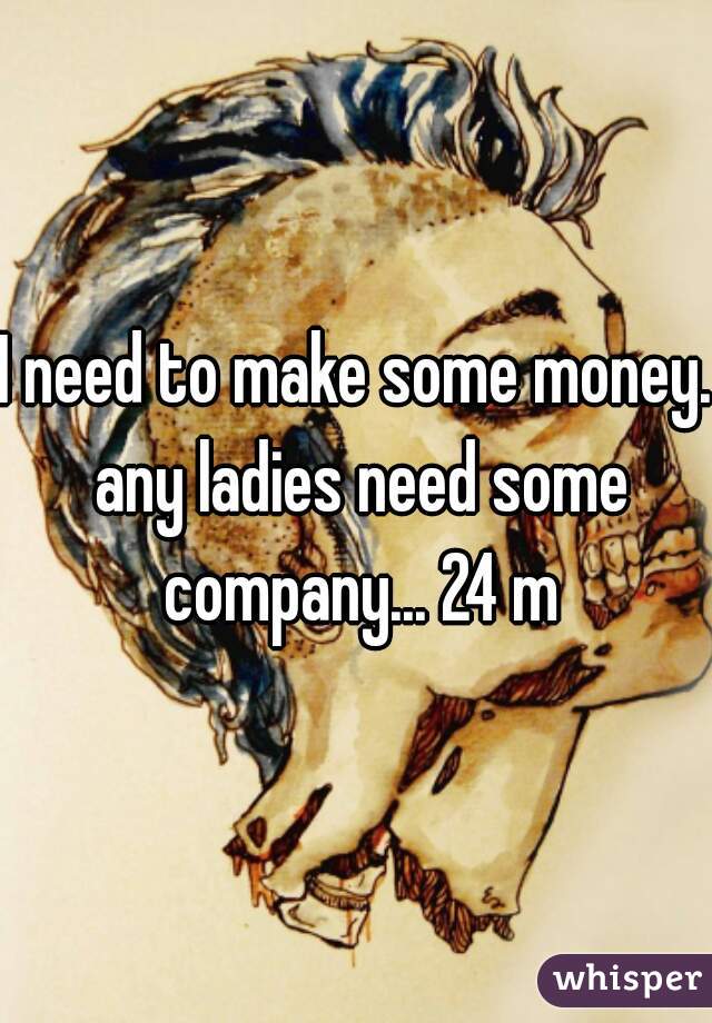 I need to make some money. any ladies need some company... 24 m
