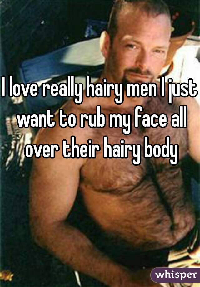 I love really hairy men I just want to rub my face all over their hairy body