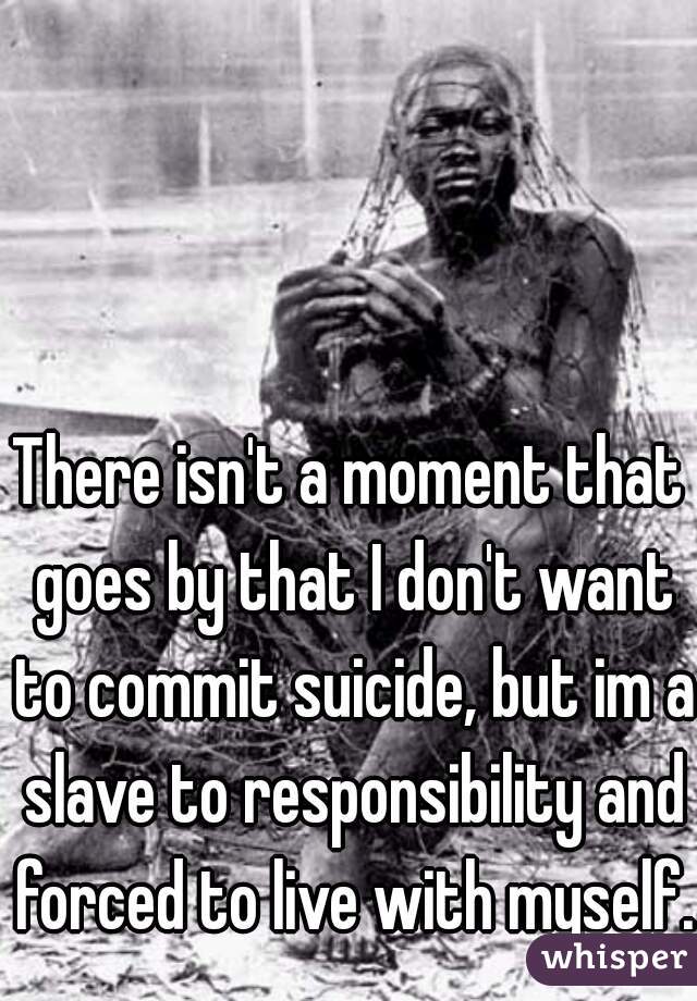 There isn't a moment that goes by that I don't want to commit suicide, but im a slave to responsibility and forced to live with myself. 