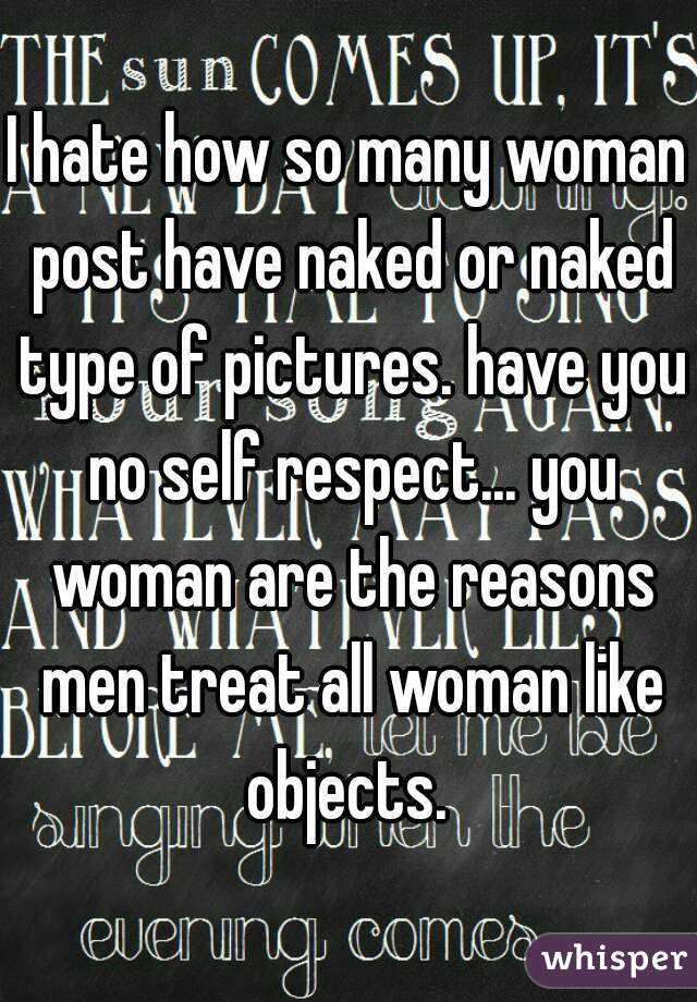 I hate how so many woman post have naked or naked type of pictures. have you no self respect... you woman are the reasons men treat all woman like objects. 