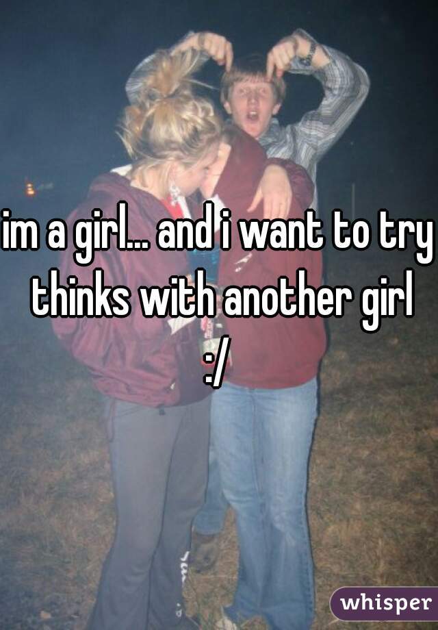 im a girl... and i want to try thinks with another girl
:/
