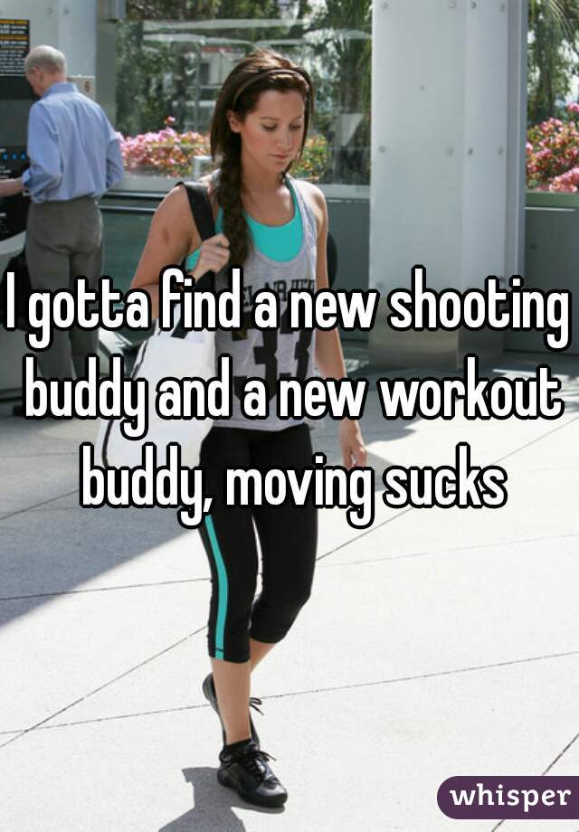 I gotta find a new shooting buddy and a new workout buddy, moving sucks
