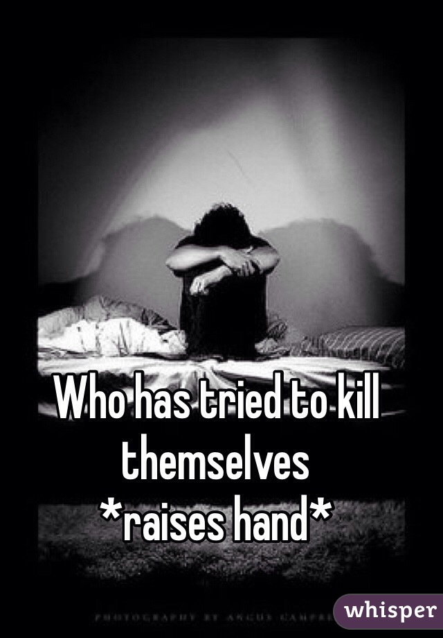Who has tried to kill themselves 
*raises hand* 