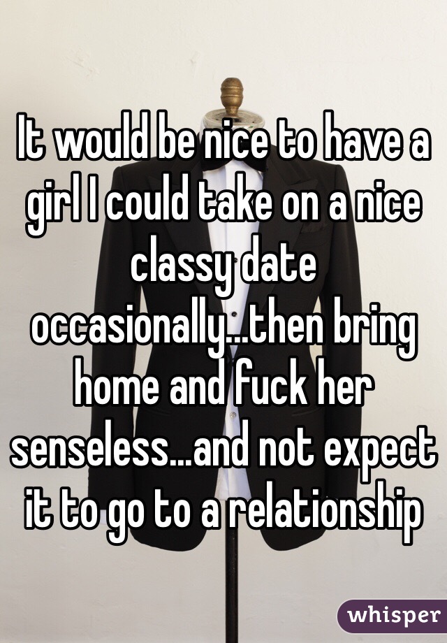 It would be nice to have a girl I could take on a nice classy date occasionally...then bring home and fuck her senseless...and not expect it to go to a relationship