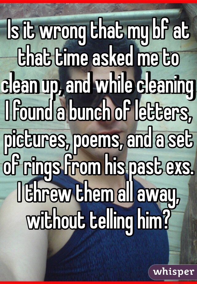 Is it wrong that my bf at that time asked me to clean up, and while cleaning I found a bunch of letters, pictures, poems, and a set of rings from his past exs. I threw them all away, without telling him? 