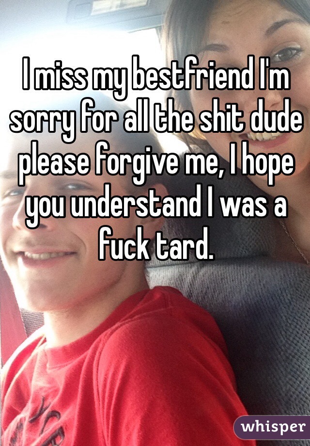 I miss my bestfriend I'm sorry for all the shit dude please forgive me, I hope you understand I was a fuck tard. 