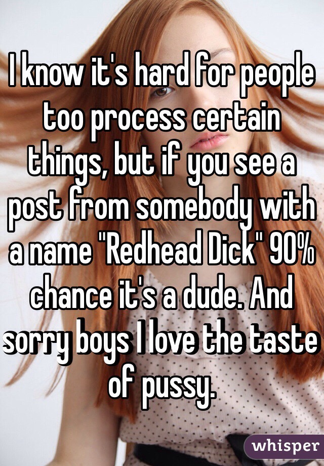 I know it's hard for people too process certain things, but if you see a post from somebody with a name "Redhead Dick" 90% chance it's a dude. And sorry boys I love the taste of pussy.