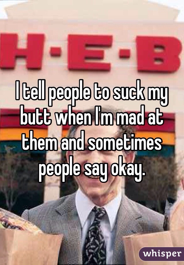 I tell people to suck my butt when I'm mad at them and sometimes people say okay.