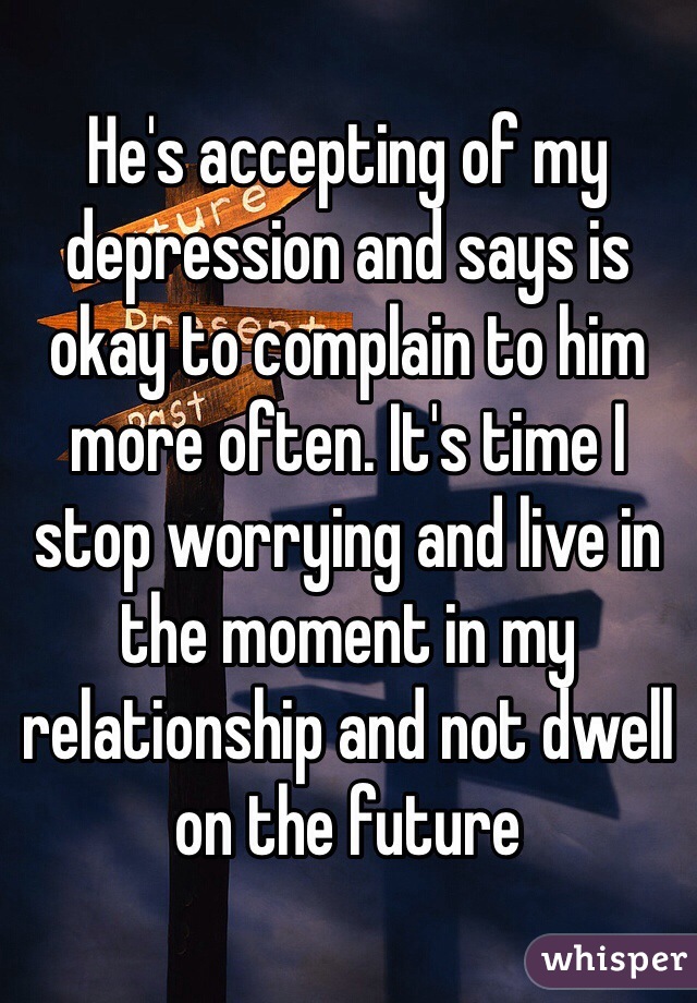 He's accepting of my depression and says is okay to complain to him more often. It's time I stop worrying and live in the moment in my relationship and not dwell on the future