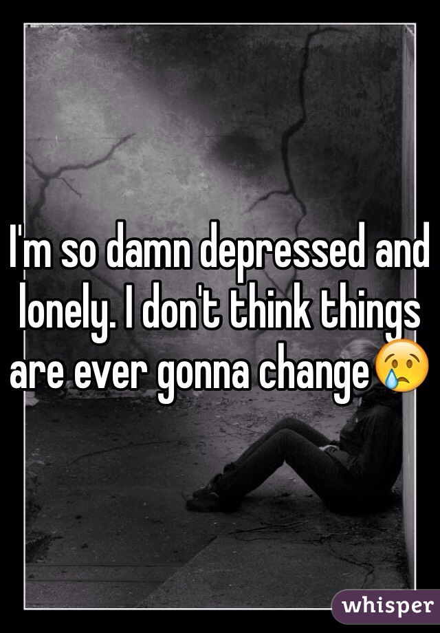 I'm so damn depressed and lonely. I don't think things are ever gonna change😢