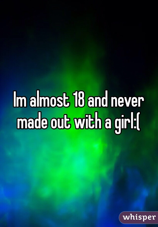 Im almost 18 and never made out with a girl:(