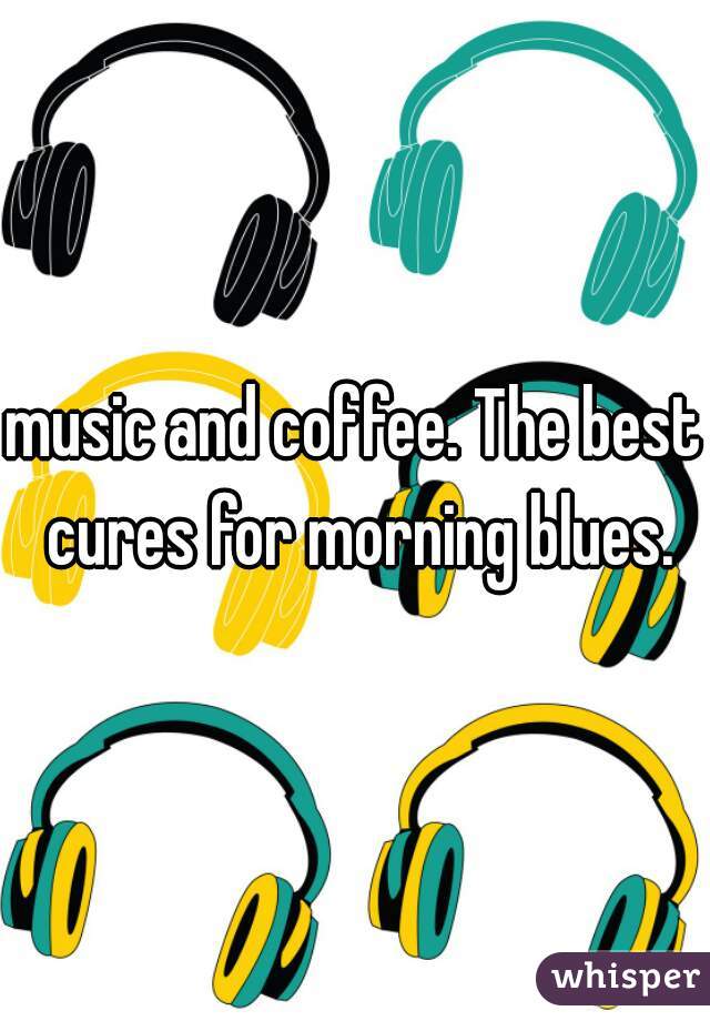 music and coffee. The best cures for morning blues.