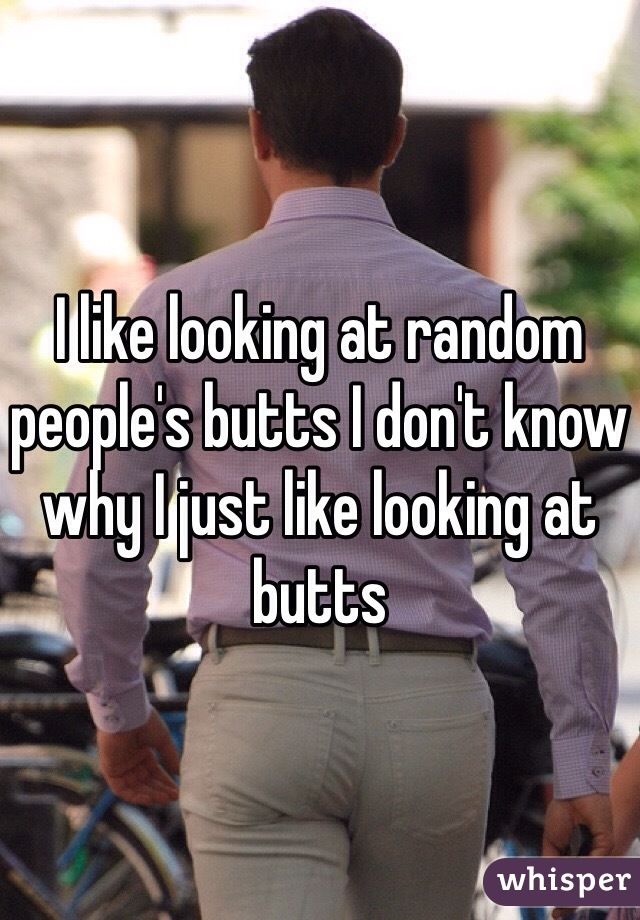 I like looking at random people's butts I don't know why I just like looking at butts